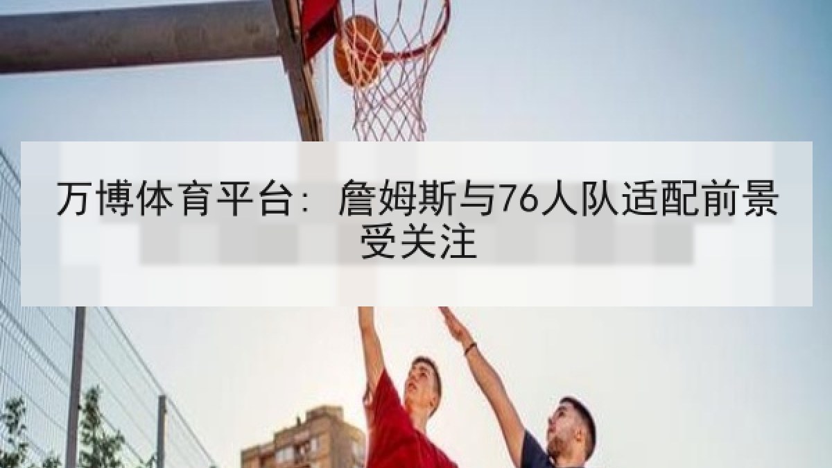 万博体育平台: 詹姆斯与76人队适配前景受关注 万博体育平台: 詹姆斯与76人队适配前景受关注