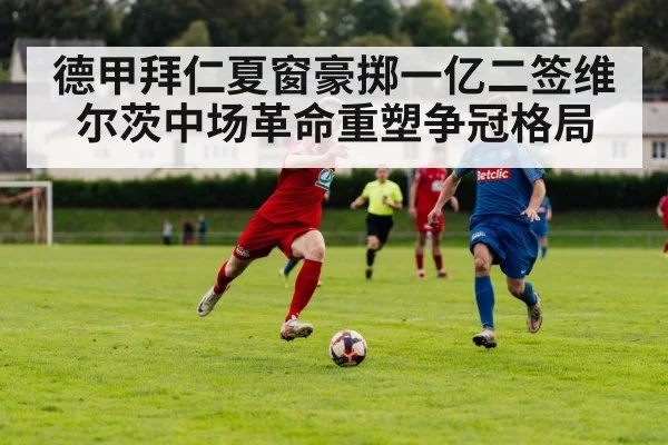 德甲拜仁夏窗豪掷一亿二签维尔茨中场革命重塑争冠格局