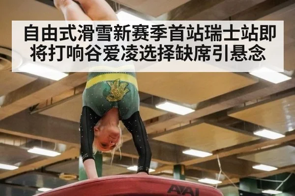 自由式滑雪新赛季首站瑞士站即将打响谷爱凌选择缺席引悬念