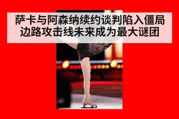 萨卡与阿森纳续约谈判陷入僵局边路攻击线未来成为最大谜团
